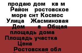 продаю дом 72кв.м. › Район ­ ростовское море снт Космос › Улица ­ Жасминовая › Дом ­ 22-а › Общая площадь дома ­ 72 › Площадь участка ­ 320 › Цена ­ 4 100 000 - Ростовская обл., Ростов-на-Дону г. Недвижимость » Дома, коттеджи, дачи продажа   